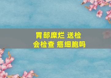 胃部糜烂 送检 会检查 癌细胞吗